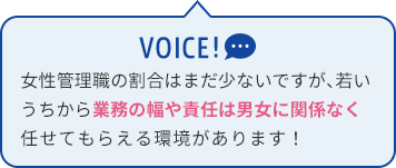 女性管理職の割合はまだ少ないですが、若いうちから業務の幅や責任は男女に関係なく任せてもらえる環境があります！