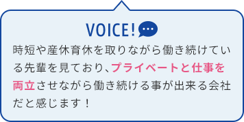 時短や産休育休を取りながら働き続けている先輩を見ており、プライベートと仕事を両立させながら働き続ける事が出来る会社だと感じます！