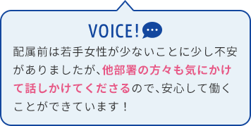 配属前は若手女性が少ないことに少し不安がありましたが、他部署の方々も気にかけて話しかけてくださるので、安心して働くことができています！