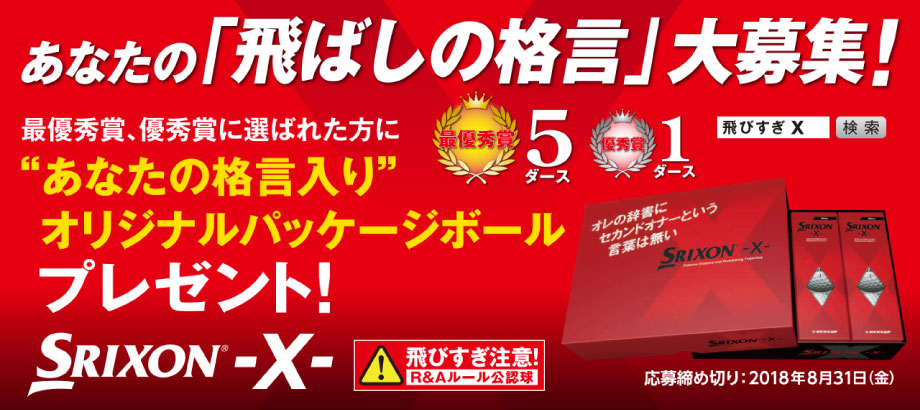 あなたの「飛ばしの格言」大募集！　最優秀賞、優秀賞に選ばれた方に“あなたの格言入り”オリジナルパッケージボールプレゼント！　SRIXON -X- 飛びすぎ注意！R＆Aルール公認球　最優秀賞5ダース 優秀賞1ダース　飛びすぎ X 検索　応募締め切り：2018年8月31日（金）