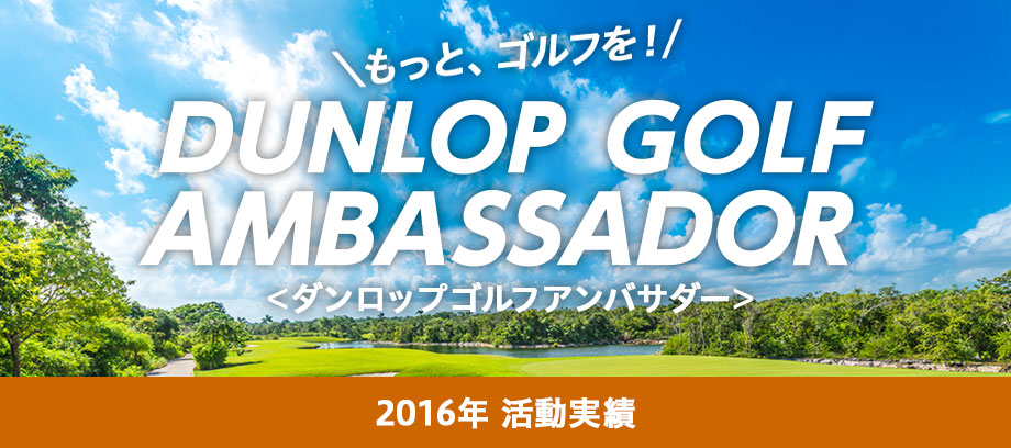 もっと、ゴルフを！ DUNLOP GOLF AMBASSADOR ＜ダンロップゴルフアンバサダー＞ 2016年 活動実績