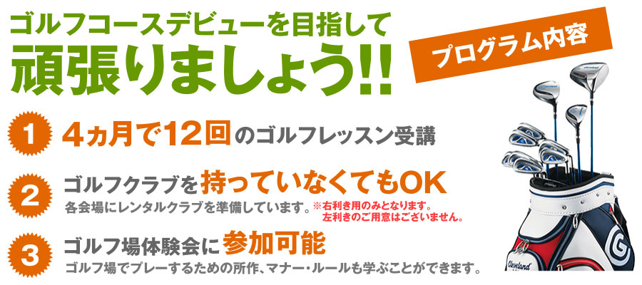 ゴルフコースデビューを目指して頑張りましょう！！　プログラム内容　(1)4ヵ月で12回のゴルフレッスン　(2)ゴルフクラブを持っていなくてもOK 各会場にレンタルクラブを準備しています。※右利き用のみとなります。左利きのご用意はございません。　(3)ゴルフ場体験会に参加可能 ゴルフ場でプレーするための所作、マナー・ルールも学ぶことができます。