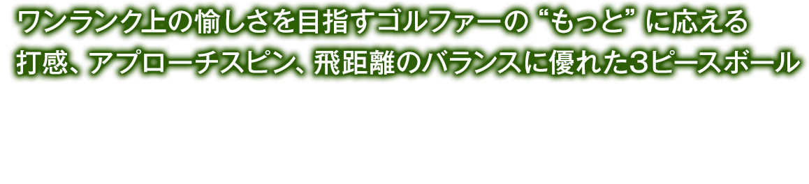 ワンランク上の愉しさを目指すゴルファーの“もっと”に応える打感、アプローチスピン、飛距離のバランスに優れた3ピースボール