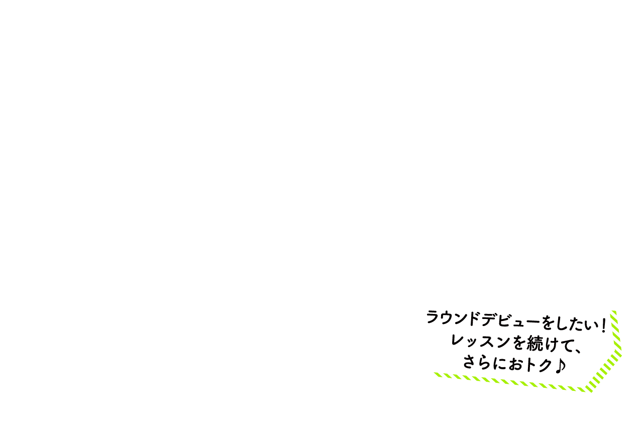ラウンドデビューをしたい！レッスンを続けて、さらにおトク♪