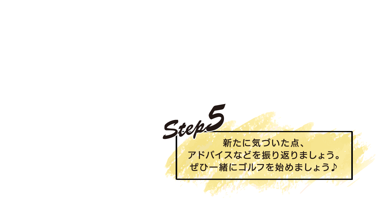 STEP5　新たに気づいた点、アドバイスなどを振り返りましょう。ぜひ一緒にゴルフを始めましょう♪