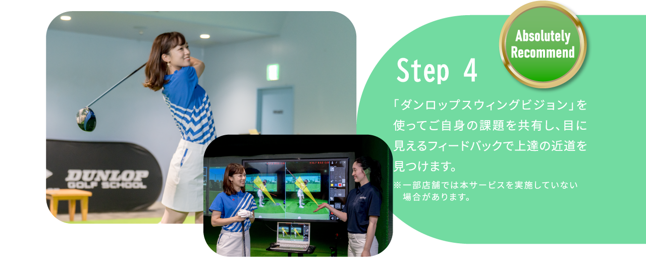 STEP4 「ダンロップスウィングビジョン」を使ってご自身の課題を共有し、目に見えるフィードバックで上達の近道を見つけます。※一部店舗では本サービスを実施していない場合があります。Absolutely Recommend