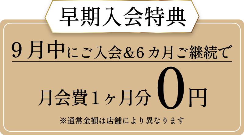 早期入会特典 9月中にご入会＆6カ月ご継続で月会費1ヶ月分0円※通常金額は店舗により異なります