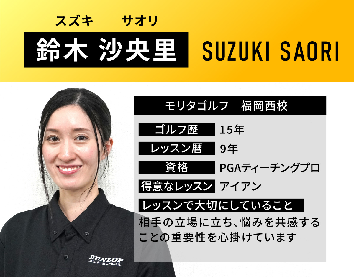 鈴木 沙央里(スズキ　サオリ／SUZUKI SAORI)／モリタゴルフ　福岡西校／ゴルフ歴　15年／レッスン歴　9年／資格　PGAティーチングプロ／得意なレッスン　アイアン／レッスンで大切にしていること　相手の立場に立ち、悩みを共感することの重要性を心掛けています