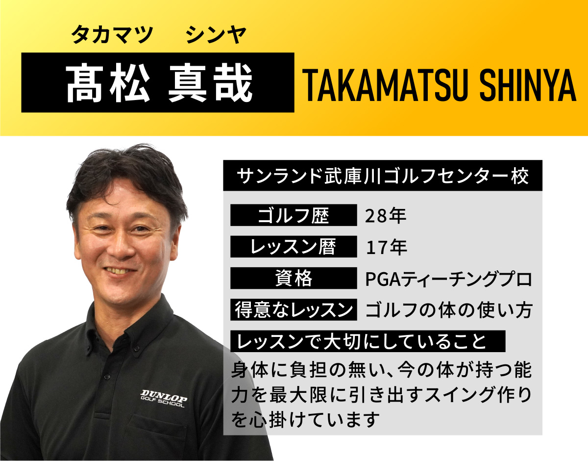 髙松 真哉(タカマツ　シンヤ／TAKAMATSU SHINYA)／サンランド武庫川ゴルフセンター校／ゴルフ歴　28年／レッスン歴　17年／資格　PGAティーチングプロ／得意なレッスン　ゴルフの体の使い方／レッスンで大切にしていること　身体に負担の無い、今の体が持つ能力を最大限に引き出すスイング作りを心掛けています