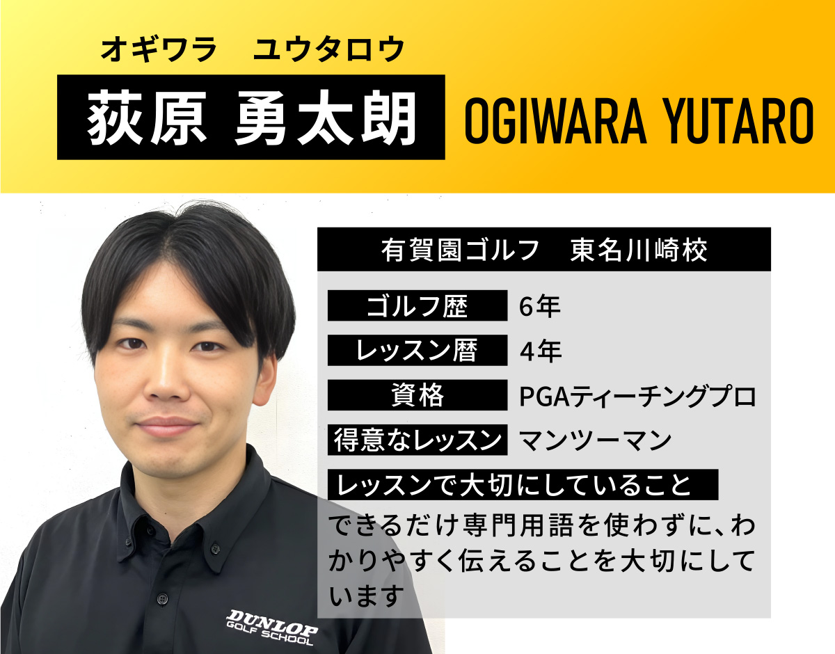 荻原 勇太朗(オギワラ　ユウタロウ／OGIWARA YUTARO)／有賀園ゴルフ　東名川崎校／ゴルフ歴　6年／レッスン歴　4年／資格　PGAティーチングプロ／得意なレッスン　マンツーマン／レッスンで大切にしていること　できるだけ専門用語を使わずに、わかりやすく伝えることを大切にしています