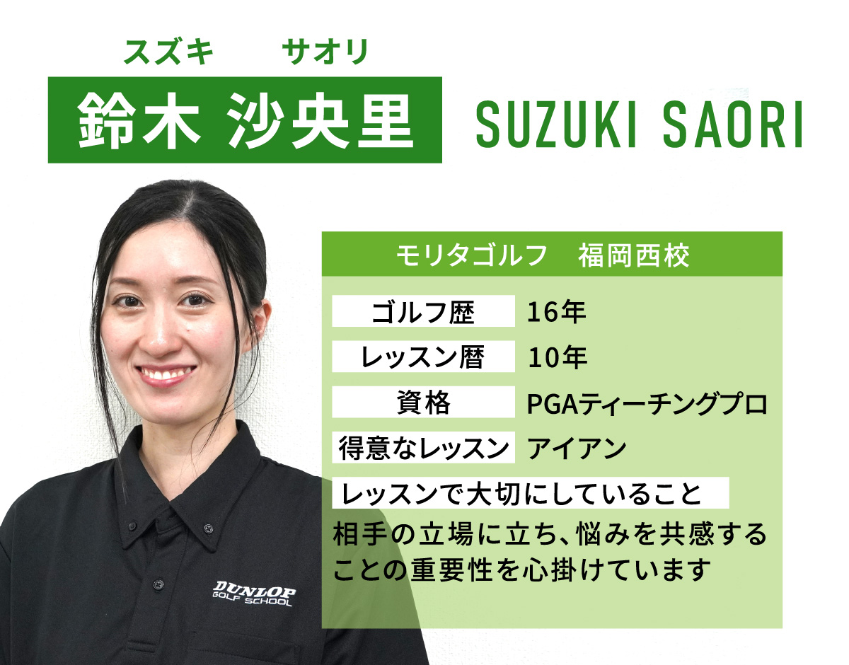 鈴木 沙央里(スズキ　サオリ／SUZUKI SAORI)／モリタゴルフ　福岡西校／ゴルフ歴　16年／レッスン歴　10年／資格　PGAティーチングプロ／得意なレッスン　アイアン／レッスンで大切にしていること　相手の立場に立ち、悩みを共感することの重要性を心掛けています