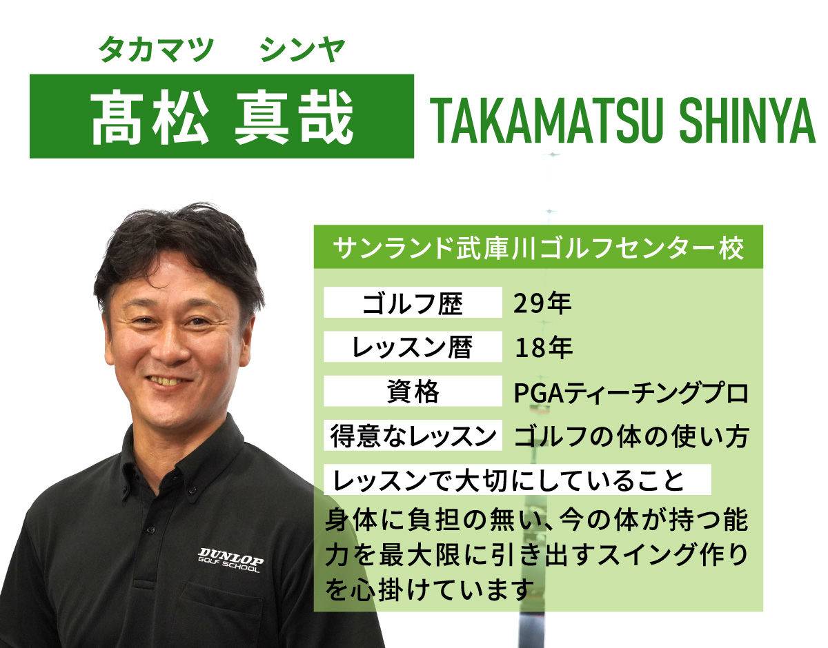 髙松 真哉(タカマツ　シンヤ／TAKAMATSU SHINYA)／サンランド武庫川ゴルフセンター校／ゴルフ歴　29年／レッスン歴　18年／資格　PGAティーチングプロ／得意なレッスン　ゴルフの体の使い方／レッスンで大切にしていること　身体に負担の無い、今の体が持つ能力を最大限に引き出すスイング作りを心掛けています