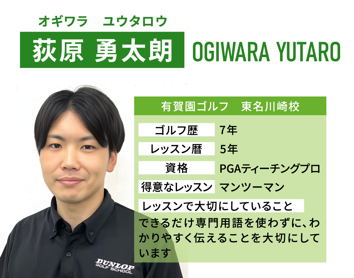 荻原 勇太朗(オギワラ　ユウタロウ／OGIWARA YUTARO)／有賀園ゴルフ　東名川崎校／ゴルフ歴　7年／レッスン歴　5年／資格　PGAティーチングプロ／得意なレッスン　マンツーマン／レッスンで大切にしていること　できるだけ専門用語を使わずに、わかりやすく伝えることを大切にしています